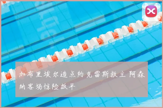 加布里埃尔造点约克雷斯救主 阿森纳客场惊险扳平