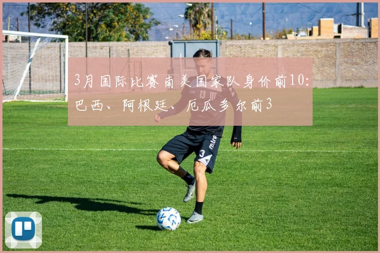 3月国际比赛南美国家队身价前10：巴西、阿根廷、厄瓜多尔前3