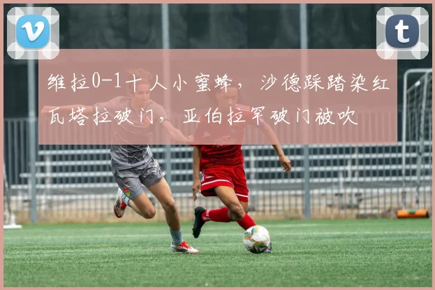 维拉0-1十人小蜜蜂，沙德踩踏染红瓦塔拉破门，亚伯拉罕破门被吹