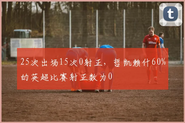 25次出场15次0射正，哲凯赖什60%的英超比赛射正数为0