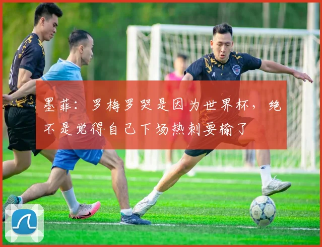 墨菲：罗梅罗哭是因为世界杯，绝不是觉得自己下场热刺要输了