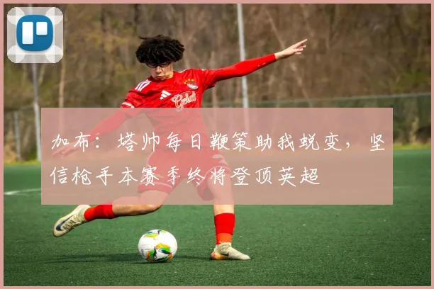 加布：塔帅每日鞭策助我蜕变，坚信枪手本赛季终将登顶英超