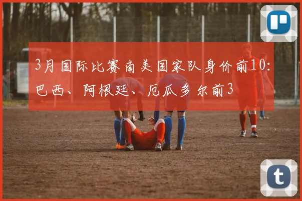 3月国际比赛南美国家队身价前10：巴西、阿根廷、厄瓜多尔前3