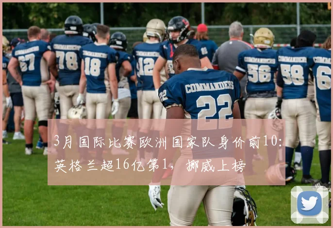 3月国际比赛欧洲国家队身价前10：英格兰超16亿第1，挪威上榜