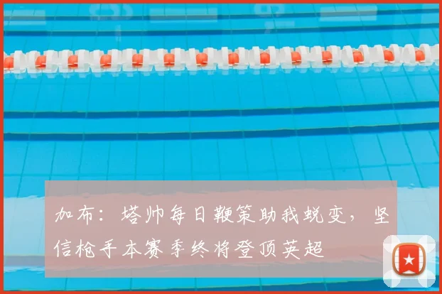 加布：塔帅每日鞭策助我蜕变，坚信枪手本赛季终将登顶英超