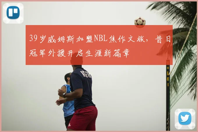 39岁威姆斯加盟NBL焦作文旅，昔日冠军外援开启生涯新篇章