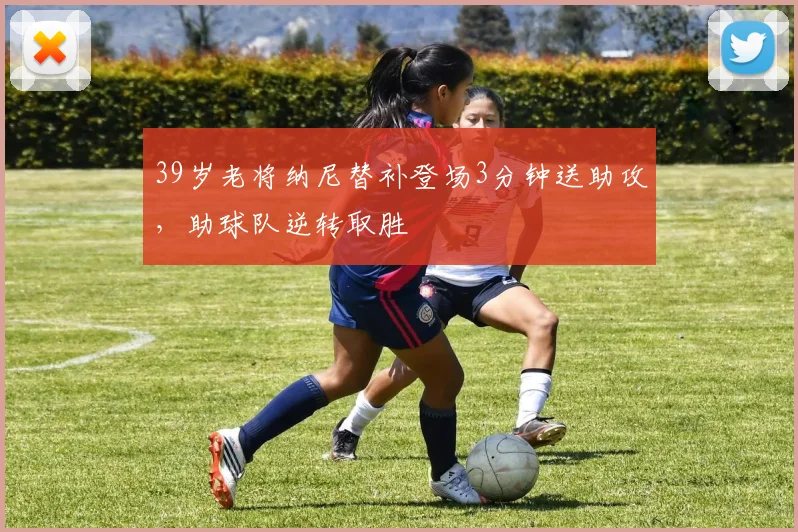 39岁老将纳尼替补登场3分钟送助攻，助球队逆转取胜