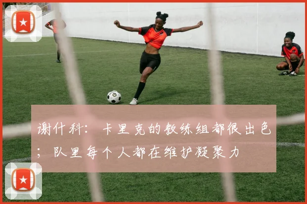 谢什科：卡里克的教练组都很出色；队里每个人都在维护凝聚力