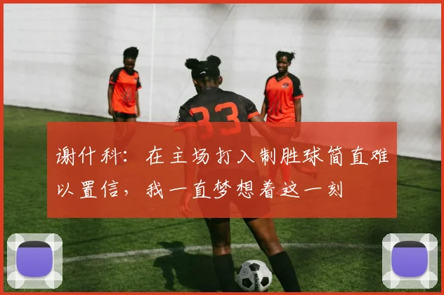 谢什科：在主场打入制胜球简直难以置信，我一直梦想着这一刻