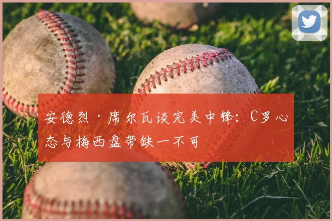 安德烈·席尔瓦谈完美中锋：C罗心态与梅西盘带缺一不可