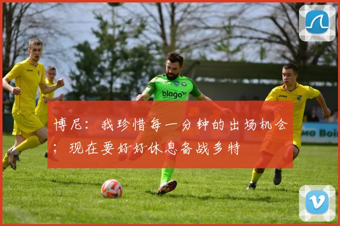 博尼：我珍惜每一分钟的出场机会；现在要好好休息备战多特